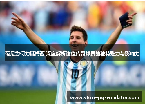 范尼为何力挺梅西 深度解析这位传奇球员的独特魅力与影响力