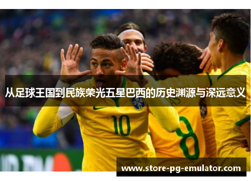 从足球王国到民族荣光五星巴西的历史渊源与深远意义
