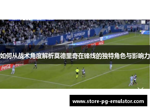 如何从战术角度解析莫德里奇在锋线的独特角色与影响力 如何从战术角度解析莫德里奇在锋线的独特角色与影响力