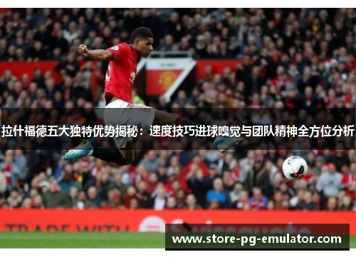 拉什福德五大独特优势揭秘：速度技巧进球嗅觉与团队精神全方位分析
