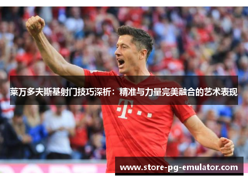 莱万多夫斯基射门技巧深析：精准与力量完美融合的艺术表现