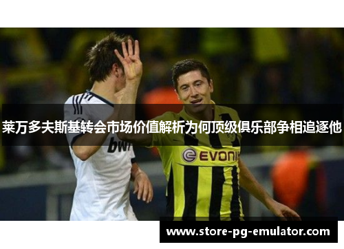 莱万多夫斯基转会市场价值解析为何顶级俱乐部争相追逐他