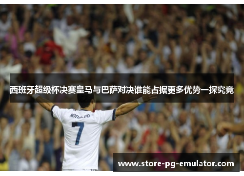 西班牙超级杯决赛皇马与巴萨对决谁能占据更多优势一探究竟 西班牙超级杯决赛皇马与巴萨对决谁能占据更多优势一探究竟