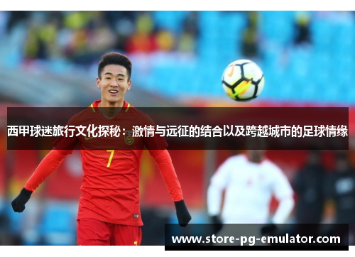 西甲球迷旅行文化探秘：激情与远征的结合以及跨越城市的足球情缘