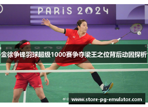 金徐争锋羽球超级1000赛争夺梁王之位背后动因探析 金徐争锋羽球超级1000赛争夺梁王之位背后动因探析