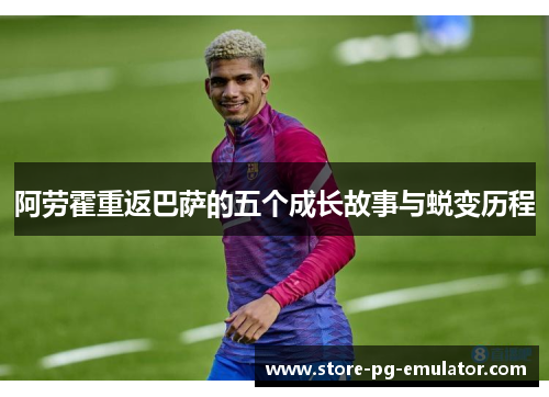 阿劳霍重返巴萨的五个成长故事与蜕变历程 阿劳霍重返巴萨的五个成长故事与蜕变历程