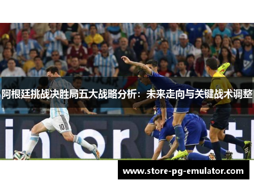 阿根廷挑战决胜局五大战略分析：未来走向与关键战术调整