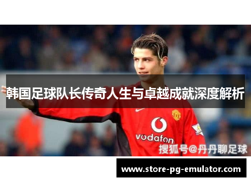韩国足球队长传奇人生与卓越成就深度解析
