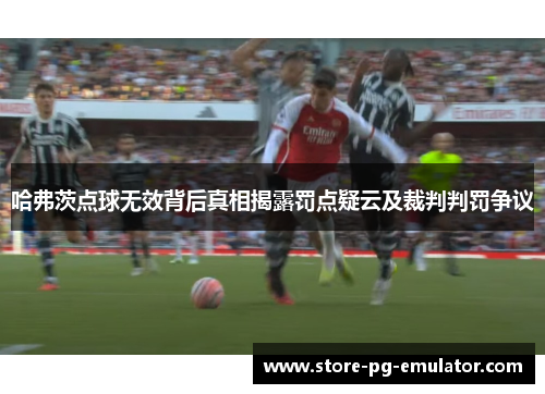 哈弗茨点球无效背后真相揭露罚点疑云及裁判判罚争议