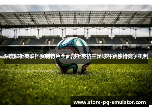 深度解析英联杯赛制特色全面剖析英格兰足球杯赛独特竞争机制