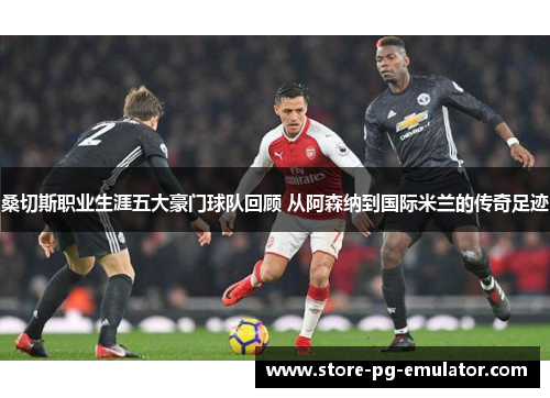 桑切斯职业生涯五大豪门球队回顾 从阿森纳到国际米兰的传奇足迹 桑切斯职业生涯五大豪门球队回顾 从阿森纳到国际米兰的传奇足迹