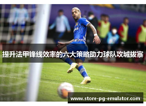 提升法甲锋线效率的六大策略助力球队攻城拔寨 提升法甲锋线效率的六大策略助力球队攻城拔寨