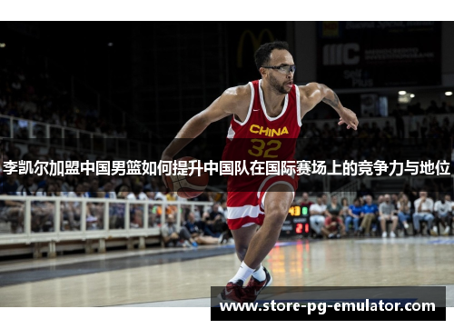李凯尔加盟中国男篮如何提升中国队在国际赛场上的竞争力与地位
