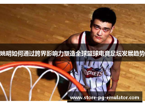姚明如何通过跨界影响力塑造全球篮球电竞足坛发展趋势