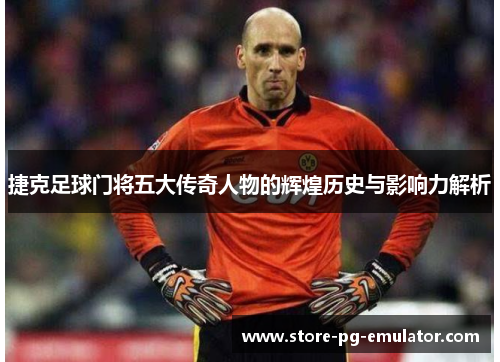 捷克足球门将五大传奇人物的辉煌历史与影响力解析