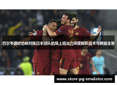 巴尔韦德欧协联对阵日本球队的场上统治力深度解析战术与数据全景