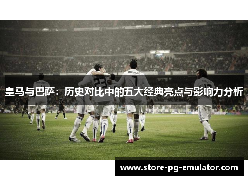 皇马与巴萨：历史对比中的五大经典亮点与影响力分析
