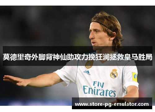 莫德里奇外脚背神仙助攻力挽狂澜拯救皇马胜局