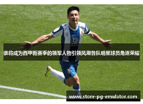 谁将成为西甲新赛季的领军人物引领风潮各队明星球员角逐荣耀